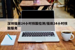 深圳福田24小时核酸检测/福田24小时核酸服务