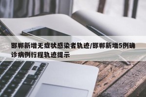 邯郸新增无症状感染者轨迹/邯郸新增5例确诊病例行程轨迹提示