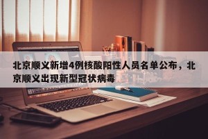 北京顺义新增4例核酸阳性人员名单公布，北京顺义出现新型冠状病毒