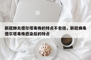 新冠肺炎德尔塔毒株的特点不包括，新冠病毒德尔塔毒株感染后的特点