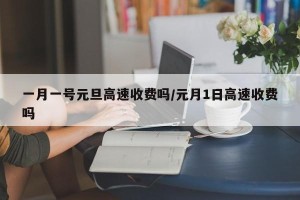 一月一号元旦高速收费吗/元月1日高速收费吗