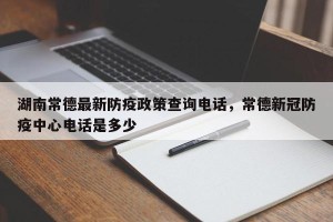 湖南常德最新防疫政策查询电话，常德新冠防疫中心电话是多少