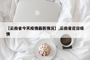 【云南省今天疫情最新情况】,云南省近日疫情
