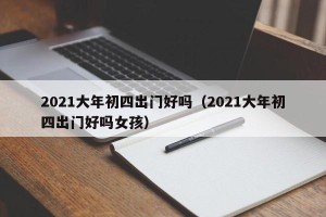 2021大年初四出门好吗（2021大年初四出门好吗女孩）