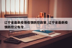 辽宁省最新疫情疫情防控政策_辽宁省最新疫情防控公布令