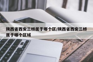 陕西省西安三桥属于哪个区/陕西省西安三桥属于哪个区域