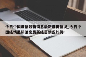 今日中国疫情最新消息最新疫苗情况_今日中国疫情最新消息最新疫苗情况如何