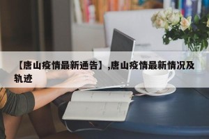 【唐山疫情最新通告】,唐山疫情最新情况及轨迹