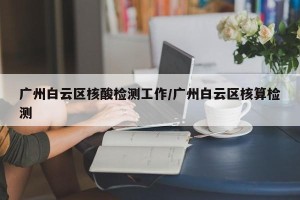 广州白云区核酸检测工作/广州白云区核算检测