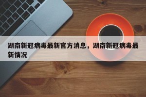 湖南新冠病毒最新官方消息，湖南新冠病毒最新情况