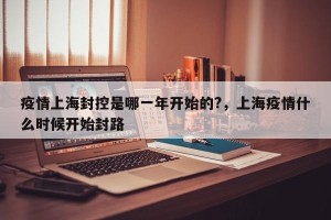 疫情上海封控是哪一年开始的?，上海疫情什么时候开始封路