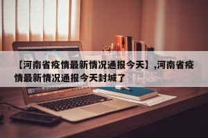 【河南省疫情最新情况通报今天】,河南省疫情最新情况通报今天封城了