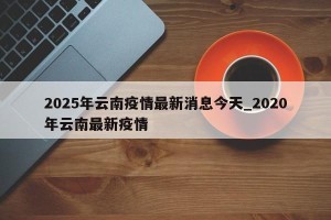 2025年云南疫情最新消息今天_2020年云南最新疫情