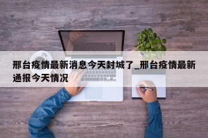 邢台疫情最新消息今天封城了_邢台疫情最新通报今天情况