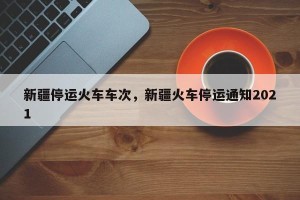 新疆停运火车车次，新疆火车停运通知2021