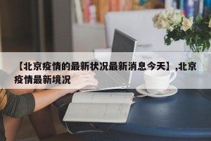 【北京疫情的最新状况最新消息今天】,北京疫情最新境况