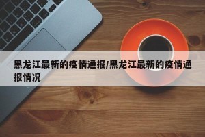 黑龙江最新的疫情通报/黑龙江最新的疫情通报情况