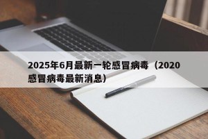 2025年6月最新一轮感冒病毒（2020感冒病毒最新消息）