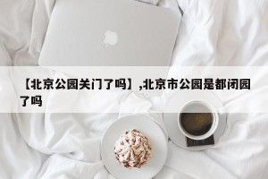 【北京公园关门了吗】,北京市公园是都闭园了吗