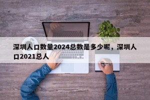 深圳人口数量2024总数是多少呢，深圳人口2021总人