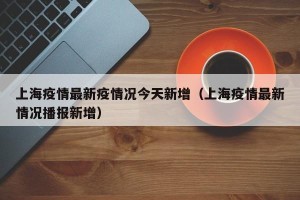 上海疫情最新疫情况今天新增（上海疫情最新情况播报新增）