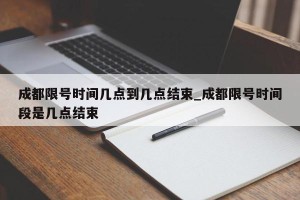 成都限号时间几点到几点结束_成都限号时间段是几点结束