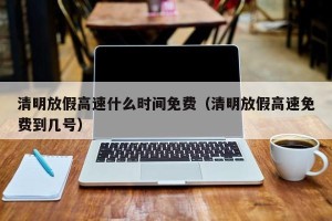 清明放假高速什么时间免费（清明放假高速免费到几号）