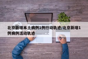北京新增本土病例1例行动轨迹/北京新增1例病例活动轨迹