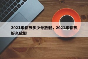 2021年春节多少号放假，2021年春节好久放假