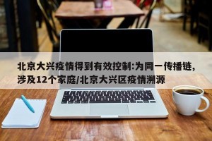 北京大兴疫情得到有效控制:为同一传播链,涉及12个家庭/北京大兴区疫情溯源