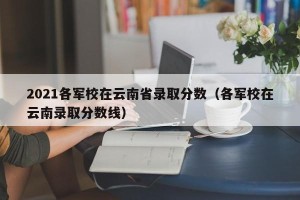 2021各军校在云南省录取分数（各军校在云南录取分数线）