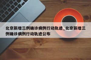 北京新增三例确诊病例行动轨迹_北京新增三例确诊病例行动轨迹公布