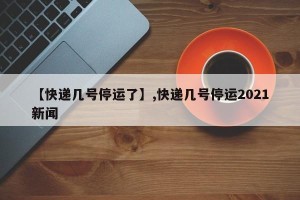 【快递几号停运了】,快递几号停运2021新闻