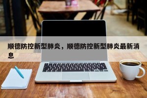 顺德防控新型肺炎，顺德防控新型肺炎最新消息