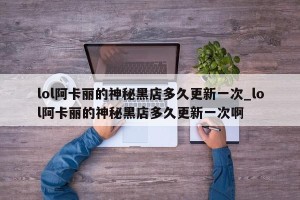 lol阿卡丽的神秘黑店多久更新一次_lol阿卡丽的神秘黑店多久更新一次啊