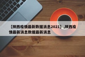 【陕西疫情最新数据消息2021】,陕西疫情最新消息数据最新消息