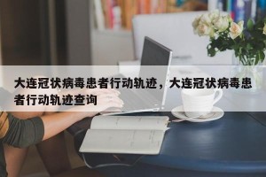 大连冠状病毒患者行动轨迹，大连冠状病毒患者行动轨迹查询