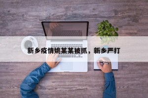 新乡疫情姚某某被抓，新乡严打
