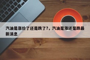 汽油是涨价了还是跌了?，汽油是涨还是跌最新消息