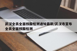 武汉全员全面核酸检测通知最新/武汉市宣布全员全面核酸检测