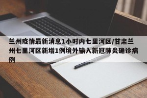 兰州疫情最新消息1小时内七里河区/甘肃兰州七里河区新增1例境外输入新冠肺炎确诊病例