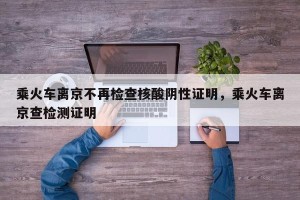 乘火车离京不再检查核酸阴性证明，乘火车离京查检测证明