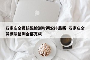石家庄全员核酸检测时间安排最新_石家庄全员核酸检测全部完成
