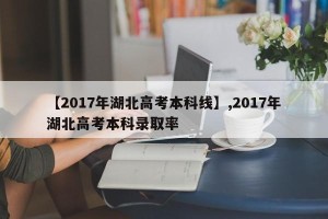 【2017年湖北高考本科线】,2017年湖北高考本科录取率