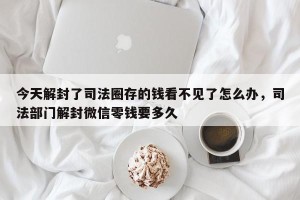 今天解封了司法圈存的钱看不见了怎么办，司法部门解封微信零钱要多久