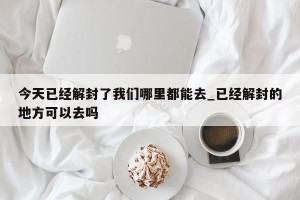 今天已经解封了我们哪里都能去_已经解封的地方可以去吗