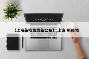 【上海新疫情最新公布】,上海 新疫情