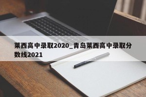 莱西高中录取2020_青岛莱西高中录取分数线2021