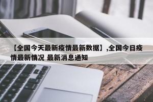 【全国今天最新疫情最新数据】,全国今日疫情最新情况 最新消息通知