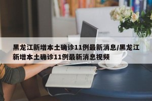 黑龙江新增本土确诊11例最新消息/黑龙江新增本土确诊11例最新消息视频
